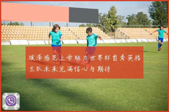 埃泽感恩上帝助力世界杯首秀英格兰队未来充满信心与期待