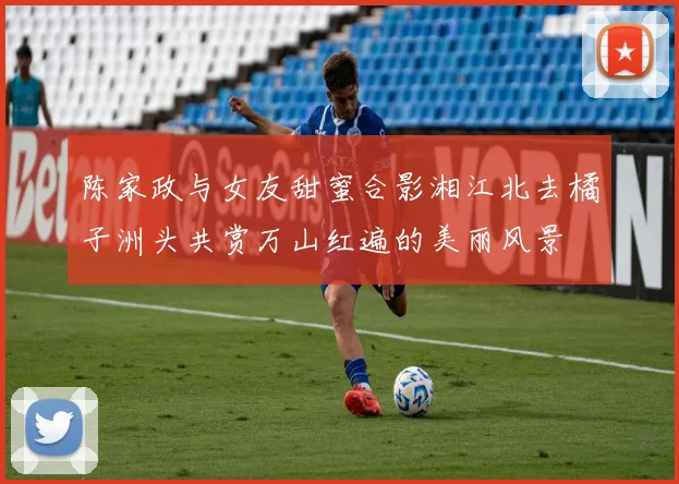 陈家政与女友甜蜜合影湘江北去橘子洲头共赏万山红遍的美丽风景