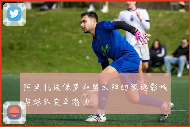 阿里扎谈保罗加盟太阳的深远影响与球队变革潜力