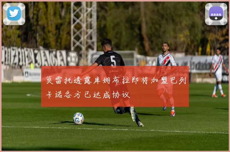 莫雷托透露库姆布拉即将加盟巴列卡诺各方已达成协议