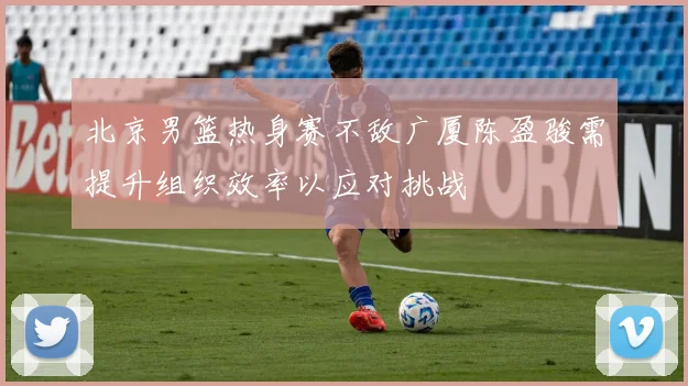 北京男篮热身赛不敌广厦陈盈骏需提升组织效率以应对挑战