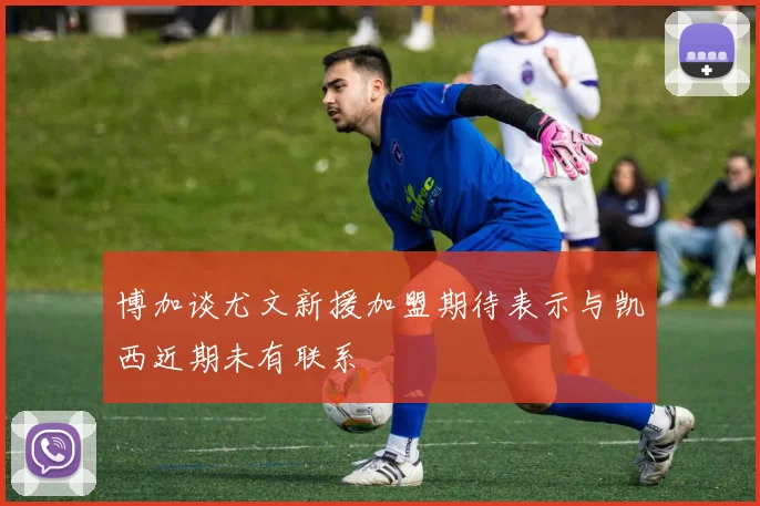博加谈尤文新援加盟期待表示与凯西近期未有联系
