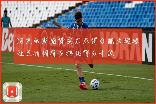阿里纳斯盛赞安东尼得分能力超越杜兰特拥有多样化得分手段
