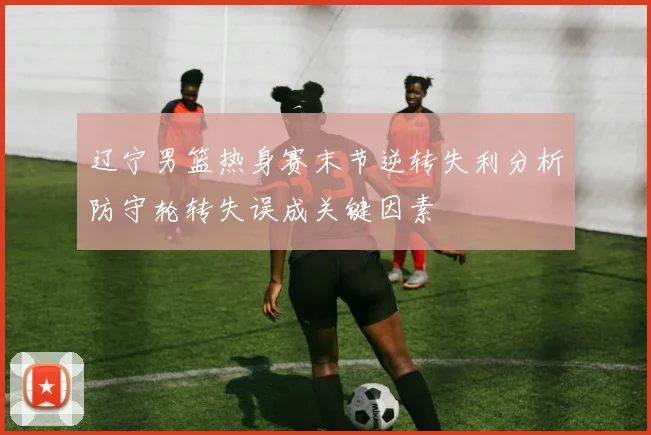 辽宁男篮热身赛末节逆转失利分析防守轮转失误成关键因素