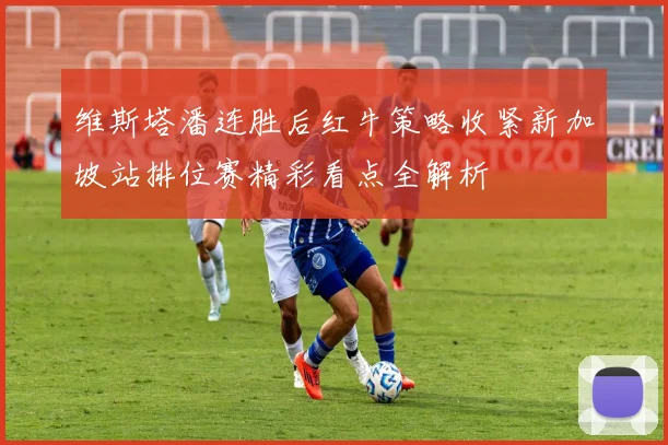 维斯塔潘连胜后红牛策略收紧新加坡站排位赛精彩看点全解析